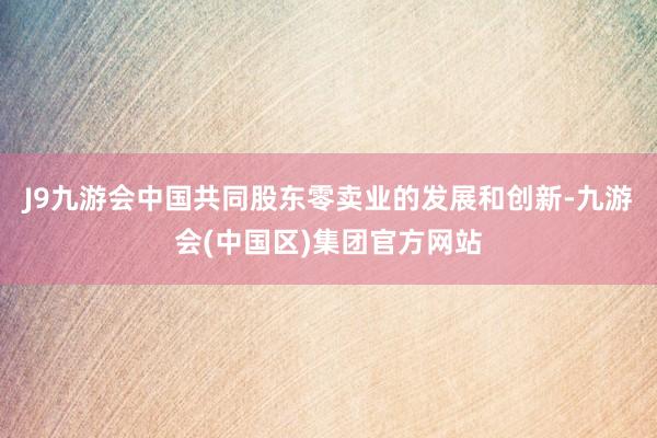 J9九游会中国共同股东零卖业的发展和创新-九游会(中国区)集团官方网站
