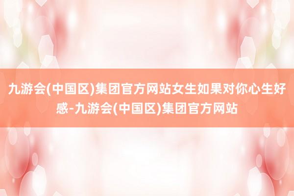 九游会(中国区)集团官方网站女生如果对你心生好感-九游会(中国区)集团官方网站