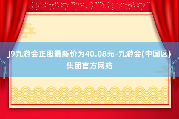 J9九游会正股最新价为40.08元-九游会(中国区)集团官方网站
