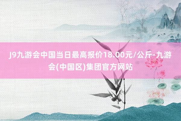 J9九游会中国当日最高报价18.00元/公斤-九游会(中国区)集团官方网站