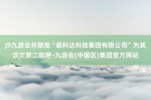J9九游会并禁受“诺科达科技集团有限公司”为其汉文第二称呼-九游会(中国区)集团官方网站