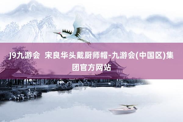J9九游会  宋良华头戴厨师帽-九游会(中国区)集团官方网站