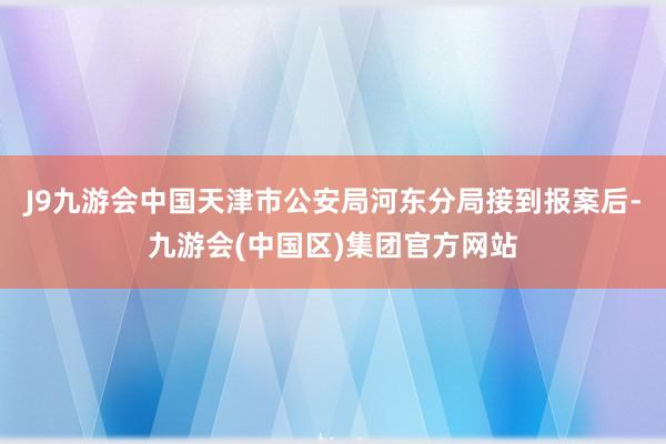 J9九游会中国天津市公安局河东分局接到报案后-九游会(中国区)集团官方网站