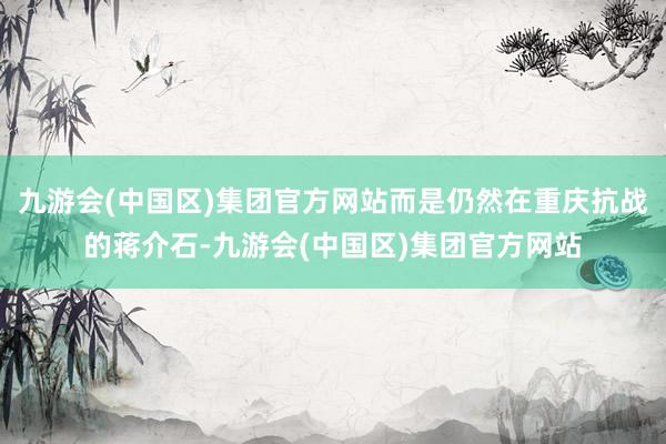 九游会(中国区)集团官方网站而是仍然在重庆抗战的蒋介石-九游会(中国区)集团官方网站