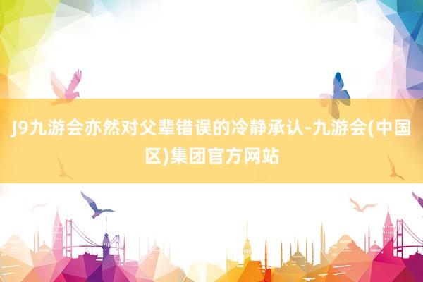J9九游会亦然对父辈错误的冷静承认-九游会(中国区)集团官方网站