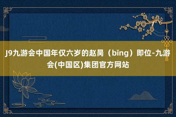 J9九游会中国年仅六岁的赵昺（bǐng）即位-九游会(中国区)集团官方网站