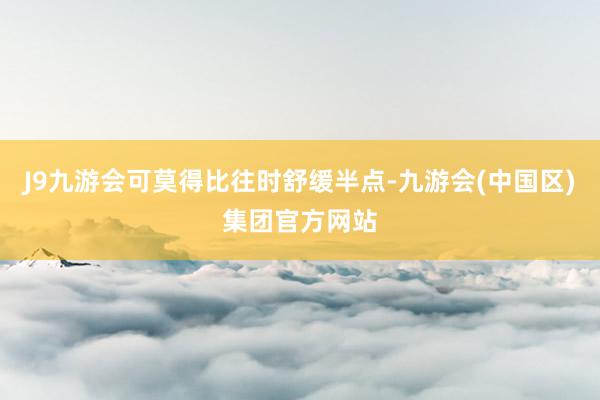 J9九游会可莫得比往时舒缓半点-九游会(中国区)集团官方网站