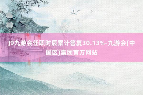 J9九游会任职时辰累计答复30.13%-九游会(中国区)集团官方网站