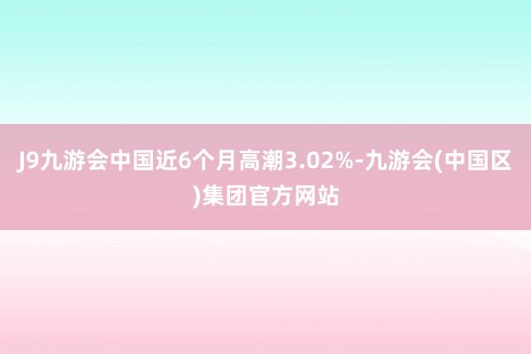J9九游会中国近6个月高潮3.02%-九游会(中国区)集团官方网站