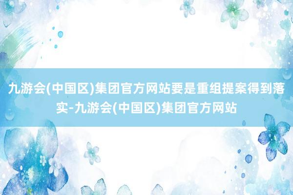 九游会(中国区)集团官方网站要是重组提案得到落实-九游会(中国区)集团官方网站