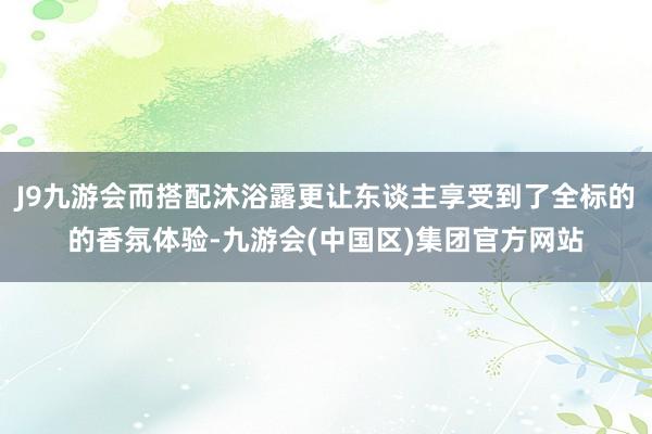 J9九游会而搭配沐浴露更让东谈主享受到了全标的的香氛体验-九游会(中国区)集团官方网站
