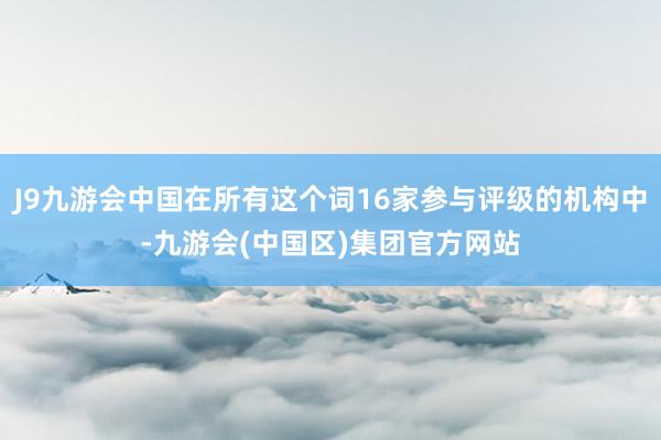 J9九游会中国在所有这个词16家参与评级的机构中-九游会(中国区)集团官方网站