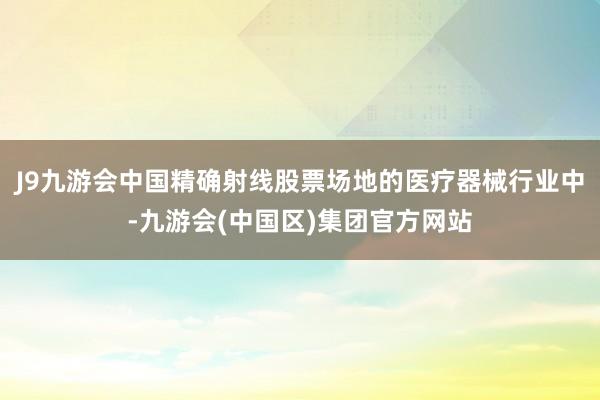 J9九游会中国精确射线股票场地的医疗器械行业中-九游会(中国区)集团官方网站