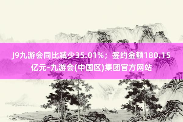 J9九游会同比减少35.01%；签约金额180.15亿元-九游会(中国区)集团官方网站