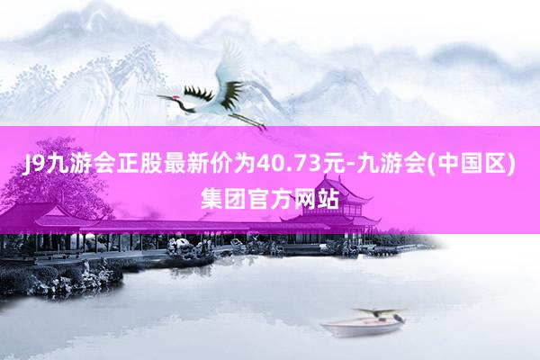 J9九游会正股最新价为40.73元-九游会(中国区)集团官方网站