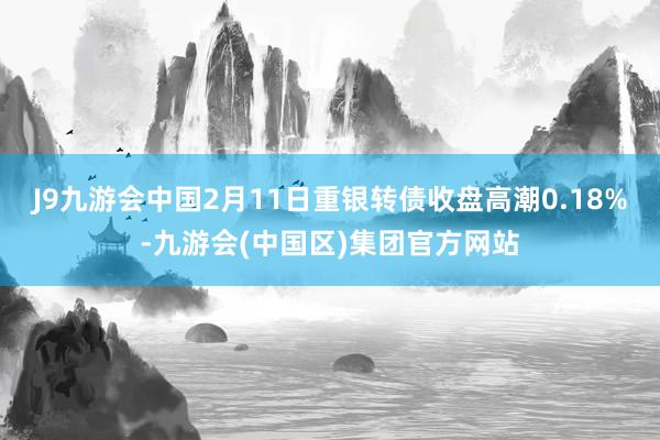 J9九游会中国2月11日重银转债收盘高潮0.18%-九游会(中国区)集团官方网站