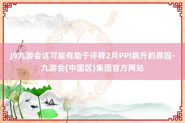 J9九游会这可能有助于评释2月PPI飙升的原因-九游会(中国区)集团官方网站
