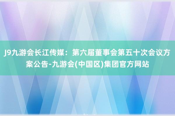 J9九游会长江传媒：第六届董事会第五十次会议方案公告-九游会(中国区)集团官方网站