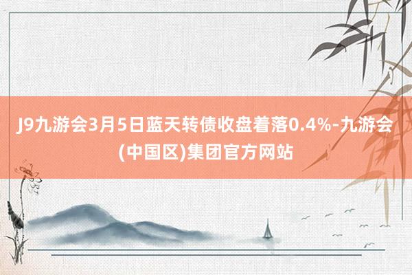J9九游会3月5日蓝天转债收盘着落0.4%-九游会(中国区)集团官方网站