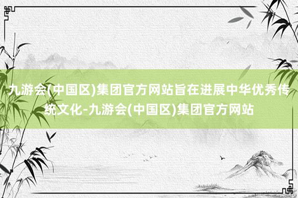 九游会(中国区)集团官方网站旨在进展中华优秀传统文化-九游会(中国区)集团官方网站