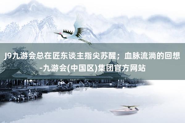 J9九游会总在匠东谈主指尖苏醒；血脉流淌的回想-九游会(中国区)集团官方网站