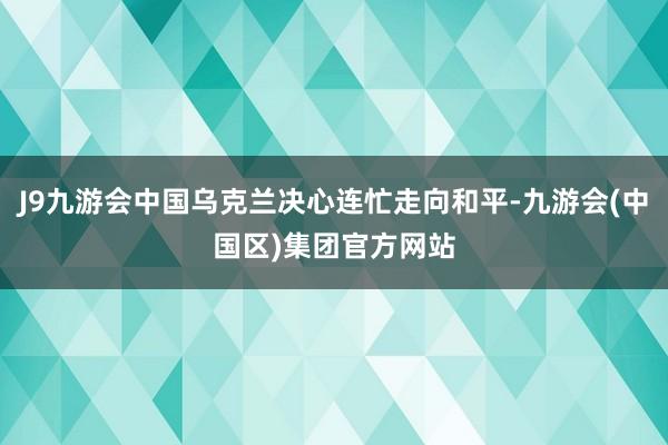 J9九游会中国乌克兰决心连忙走向和平-九游会(中国区)集团官方网站