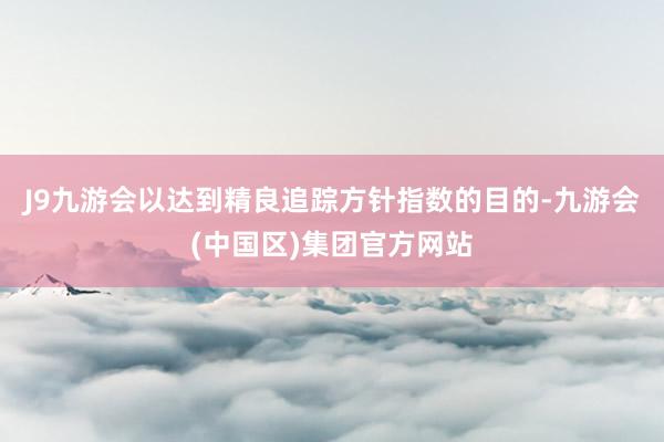 J9九游会以达到精良追踪方针指数的目的-九游会(中国区)集团官方网站