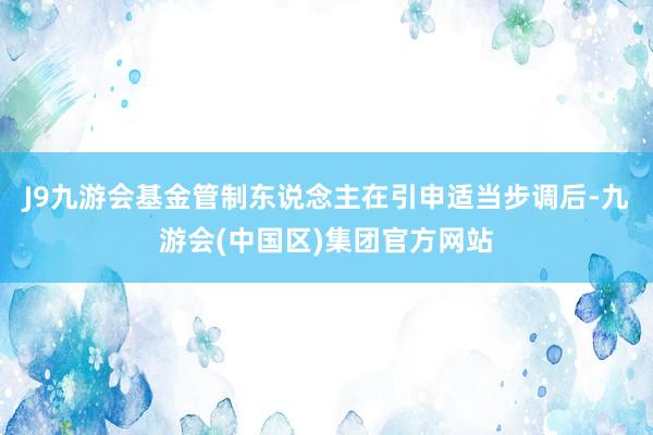 J9九游会基金管制东说念主在引申适当步调后-九游会(中国区)集团官方网站