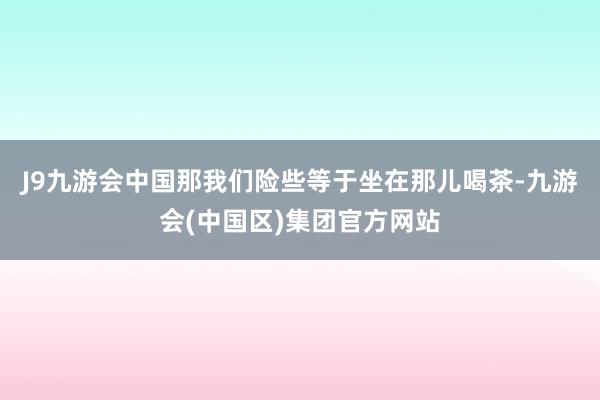 J9九游会中国那我们险些等于坐在那儿喝茶-九游会(中国区)集团官方网站