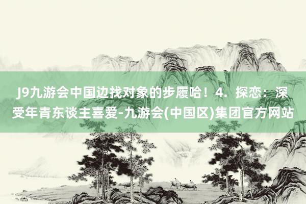 J9九游会中国边找对象的步履哈！4.  探恋：深受年青东谈主喜爱-九游会(中国区)集团官方网站