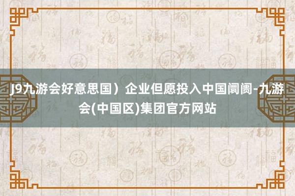 J9九游会好意思国）企业但愿投入中国阛阓-九游会(中国区)集团官方网站