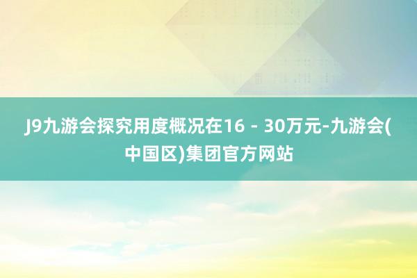 J9九游会探究用度概况在16 - 30万元-九游会(中国区)集团官方网站