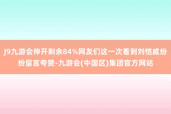 J9九游会伸开剩余84%网友们这一次看到刘恺威纷纷留言夸赞-九游会(中国区)集团官方网站