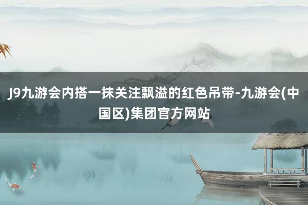 J9九游会内搭一抹关注飘溢的红色吊带-九游会(中国区)集团官方网站