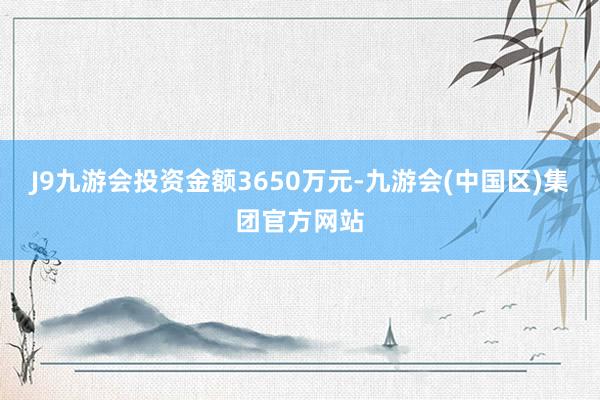 J9九游会投资金额3650万元-九游会(中国区)集团官方网站