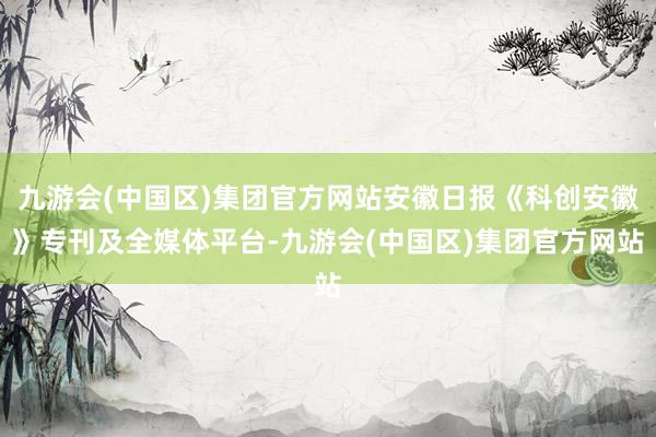 九游会(中国区)集团官方网站安徽日报《科创安徽》专刊及全媒体平台-九游会(中国区)集团官方网站