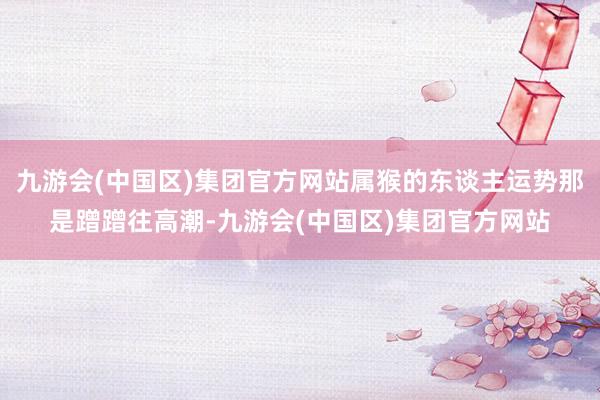 九游会(中国区)集团官方网站属猴的东谈主运势那是蹭蹭往高潮-九游会(中国区)集团官方网站