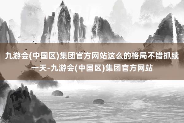 九游会(中国区)集团官方网站这么的格局不错抓续一天-九游会(中国区)集团官方网站