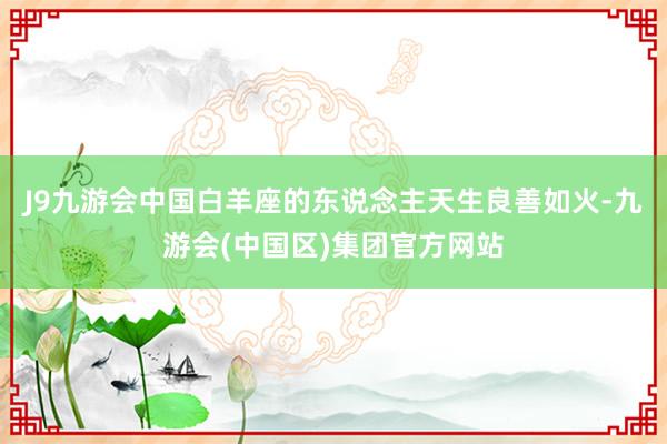 J9九游会中国白羊座的东说念主天生良善如火-九游会(中国区)集团官方网站