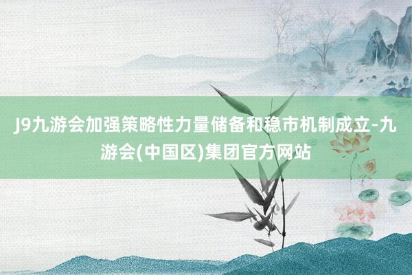 J9九游会加强策略性力量储备和稳市机制成立-九游会(中国区)集团官方网站