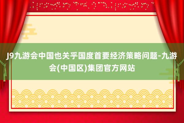 J9九游会中国也关乎国度首要经济策略问题-九游会(中国区)集团官方网站