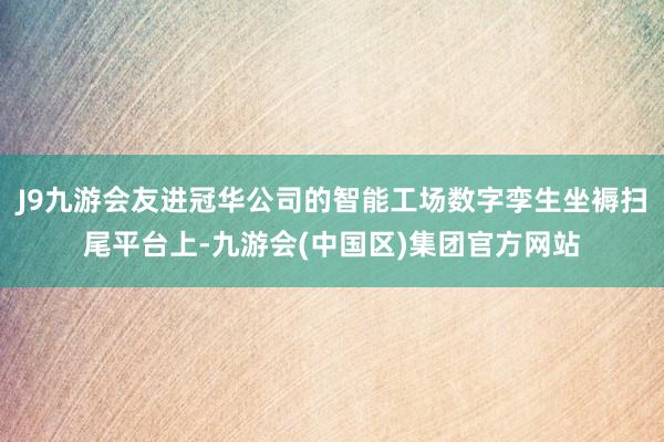 J9九游会友进冠华公司的智能工场数字孪生坐褥扫尾平台上-九游会(中国区)集团官方网站