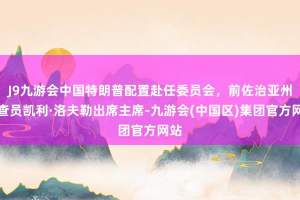 J9九游会中国特朗普配置赴任委员会，前佐治亚州询查员凯利·洛夫勒出席主席-九游会(中国区)集团官方网站