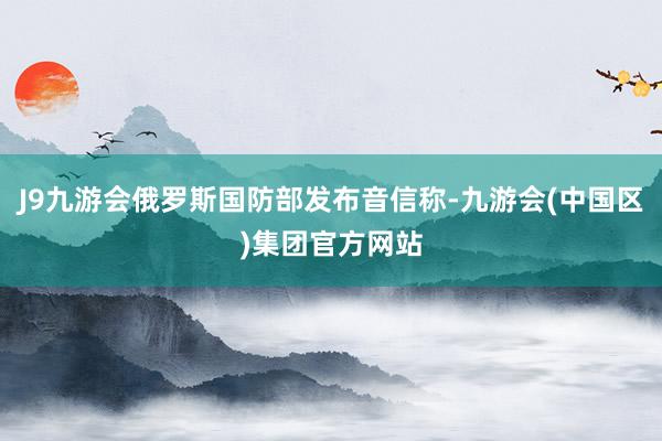 J9九游会俄罗斯国防部发布音信称-九游会(中国区)集团官方网站
