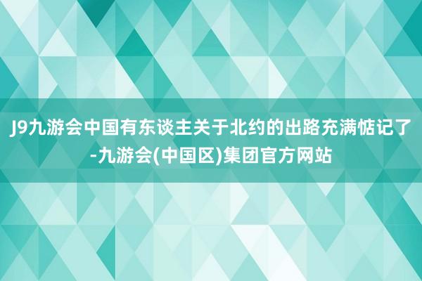 J9九游会中国有东谈主关于北约的出路充满惦记了-九游会(中国区)集团官方网站