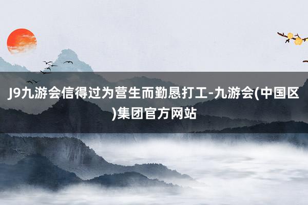 J9九游会信得过为营生而勤恳打工-九游会(中国区)集团官方网站
