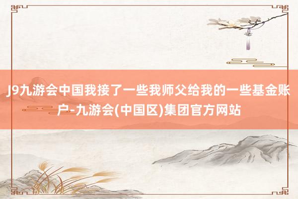 J9九游会中国我接了一些我师父给我的一些基金账户-九游会(中国区)集团官方网站