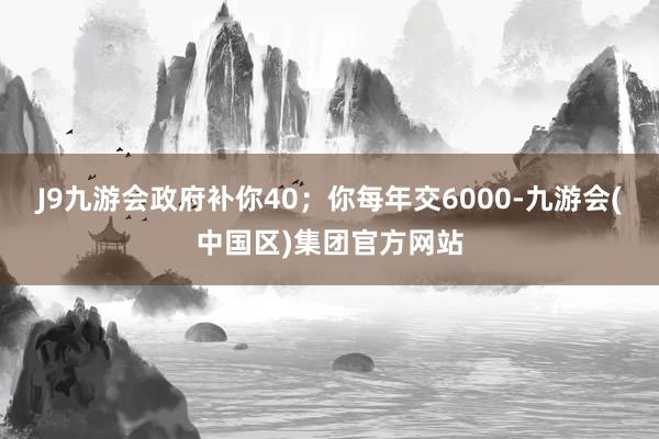 J9九游会政府补你40；你每年交6000-九游会(中国区)集团官方网站