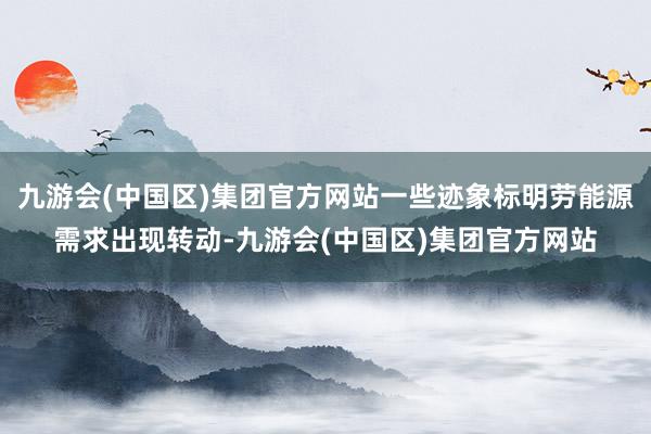九游会(中国区)集团官方网站一些迹象标明劳能源需求出现转动-九游会(中国区)集团官方网站