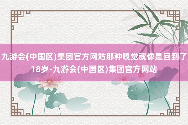 九游会(中国区)集团官方网站那种嗅觉就像是回到了18岁-九游会(中国区)集团官方网站